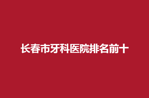 長春市牙科醫(yī)院排名前十哪家好？2024實力派揭曉